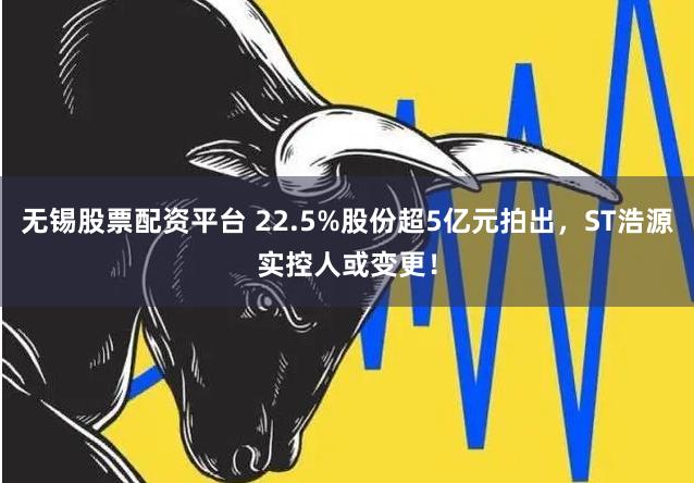 无锡股票配资平台 22.5%股份超5亿元拍出，ST浩源实控人或变更！