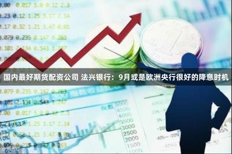 国内最好期货配资公司 法兴银行：9月或是欧洲央行很好的降息时机