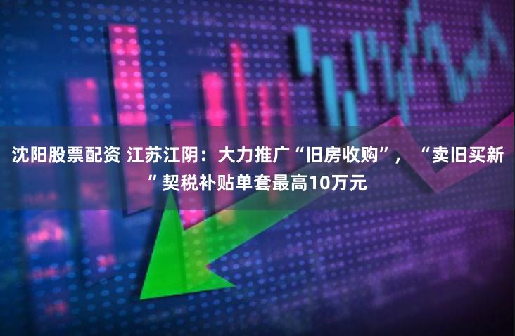 沈阳股票配资 江苏江阴：大力推广“旧房收购”， “卖旧买新”契税补贴单套最高10万元