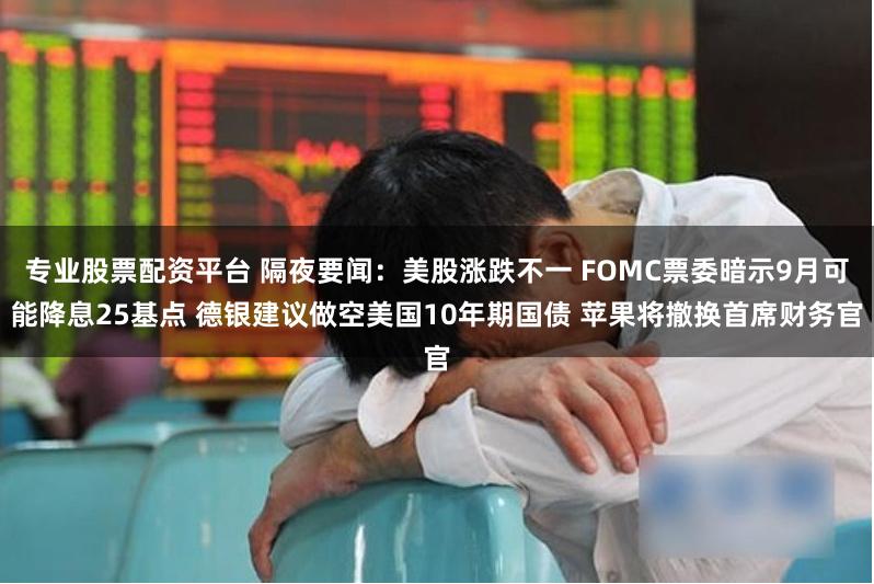 专业股票配资平台 隔夜要闻：美股涨跌不一 FOMC票委暗示9月可能降息25基点 德银建议做空美国10年期国债 苹果将撤换首席财务官