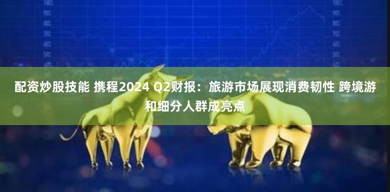 配资炒股技能 携程2024 Q2财报：旅游市场展现消费韧性 跨境游和细分人群成亮点