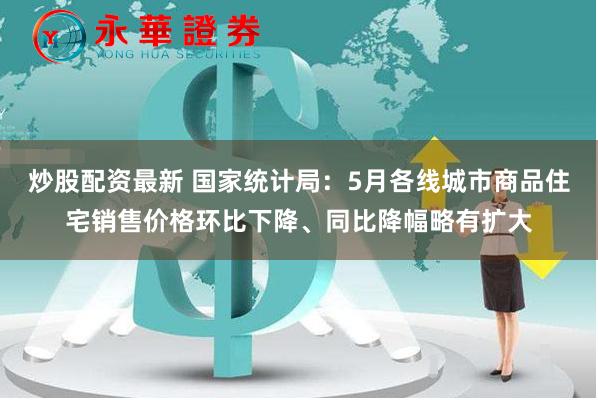 炒股配资最新 国家统计局：5月各线城市商品住宅销售价格环比下降、同比降幅略有扩大