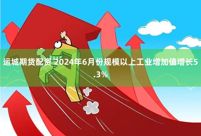 运城期货配资 2024年6月份规模以上工业增加值增长5.3%