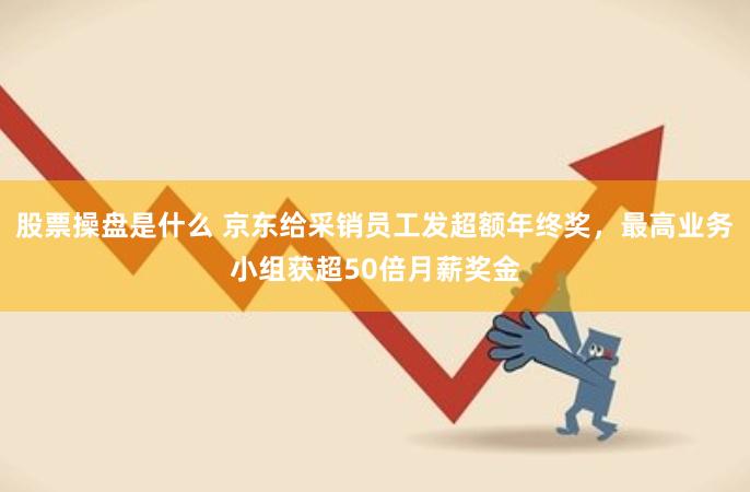 股票操盘是什么 京东给采销员工发超额年终奖，最高业务小组获超50倍月薪奖金