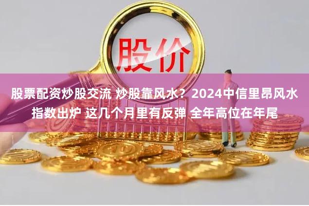 股票配资炒股交流 炒股靠风水？2024中信里昂风水指数出炉 这几个月里有反弹 全年高位在年尾