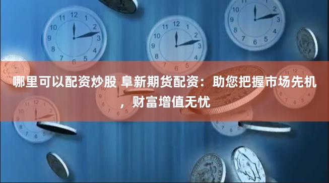 哪里可以配资炒股 阜新期货配资：助您把握市场先机，财富增值无忧