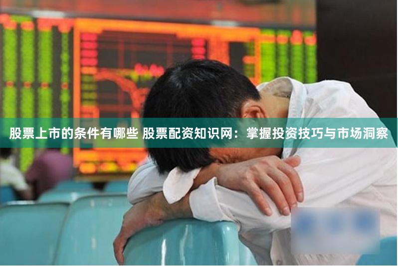 股票上市的条件有哪些 股票配资知识网：掌握投资技巧与市场洞察
