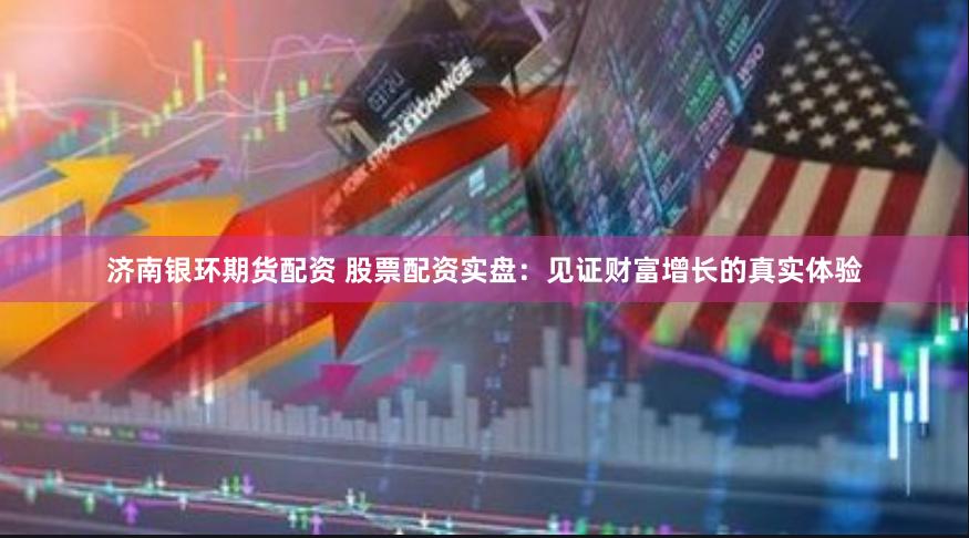 济南银环期货配资 股票配资实盘：见证财富增长的真实体验
