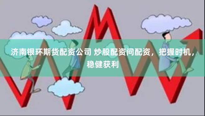 济南银环期货配资公司 炒股配资问配资，把握时机，稳健获利
