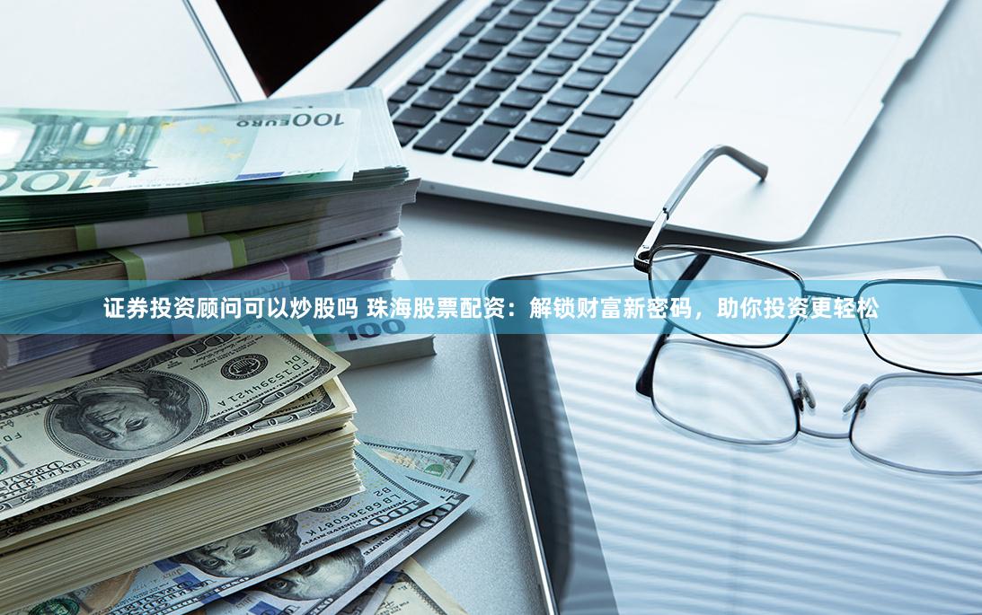 证券投资顾问可以炒股吗 珠海股票配资：解锁财富新密码，助你投资更轻松